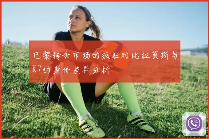 巴黎转会市场的疯狂对比拉莫斯与K7的身价差异分析