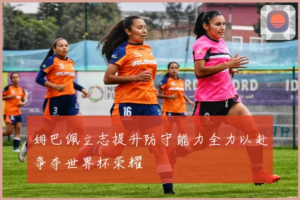 姆巴佩立志提升防守能力全力以赴争夺世界杯荣耀