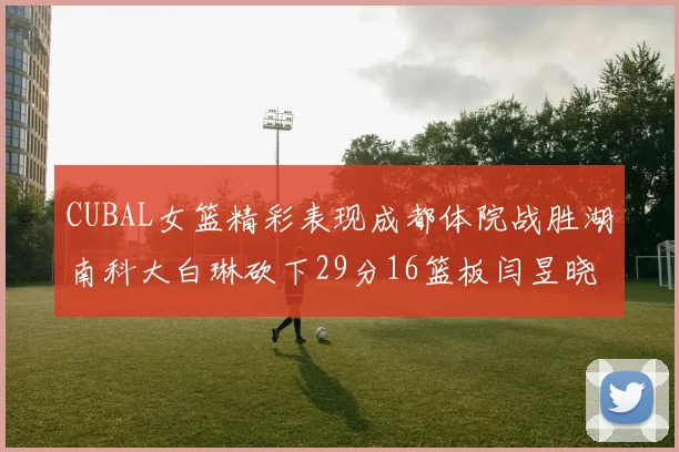 CUBAL女篮精彩表现成都体院战胜湖南科大白琳砍下29分16篮板闫昱晓贡献20分