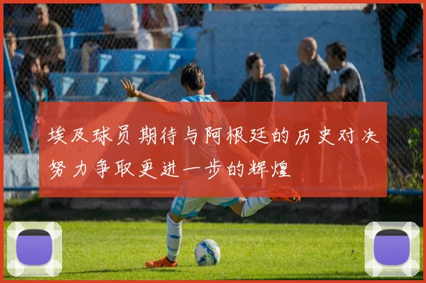 埃及球员期待与阿根廷的历史对决努力争取更进一步的辉煌