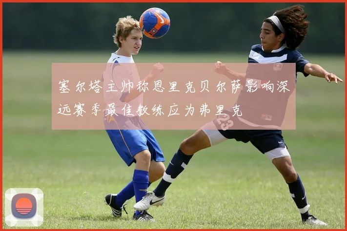 塞尔塔主帅称恩里克贝尔萨影响深远赛季最佳教练应为弗里克