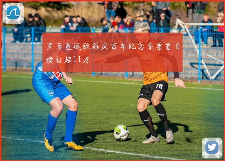 罗马重返欧冠庆百年纪念季票首日续订超11万