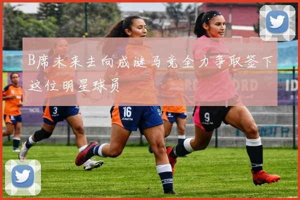 B席未来去向成谜马竞全力争取签下这位明星球员