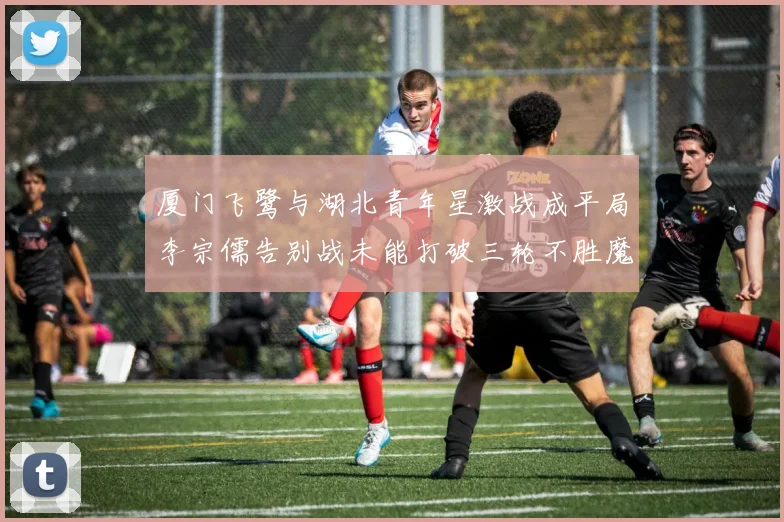 厦门飞鹭与湖北青年星激战成平局李宗儒告别战未能打破三轮不胜魔咒