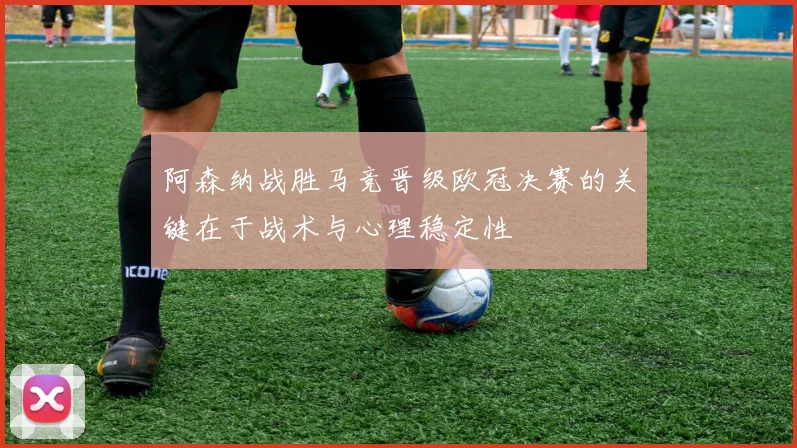 阿森纳战胜马竞晋级欧冠决赛的关键在于战术与心理稳定性