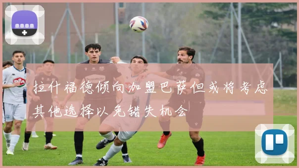 拉什福德倾向加盟巴萨但或将考虑其他选择以免错失机会