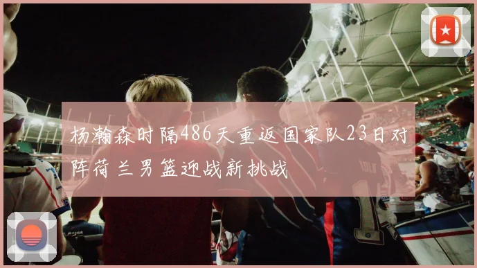 杨瀚森时隔486天重返国家队23日对阵荷兰男篮迎战新挑战