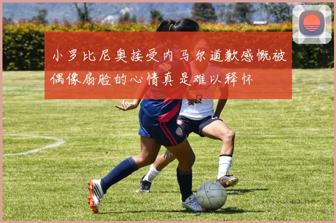 小罗比尼奥接受内马尔道歉感慨被偶像扇脸的心情真是难以释怀