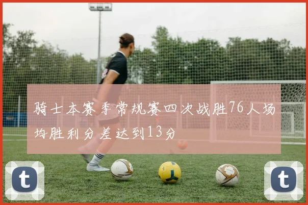 骑士本赛季常规赛四次战胜76人场均胜利分差达到13分