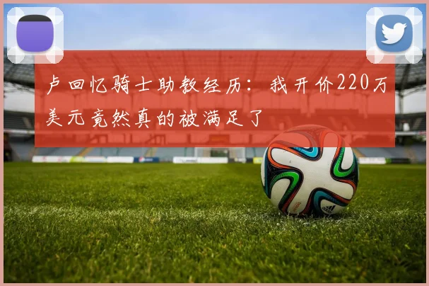 卢回忆骑士助教经历：我开价220万美元竟然真的被满足了