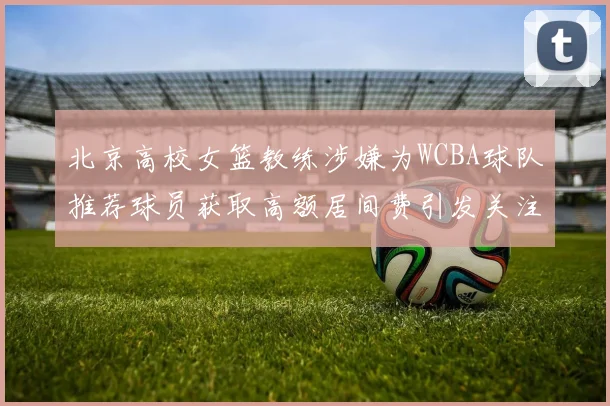 北京高校女篮教练涉嫌为WCBA球队推荐球员获取高额居间费引发关注