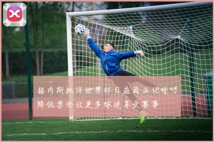 赫内斯批评世界杯日益商业化呼吁降低票价让更多球迷享受赛事