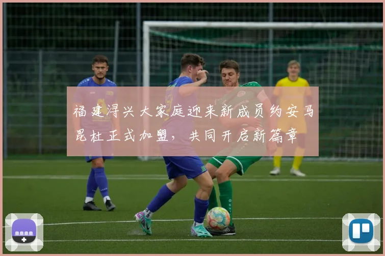 福建浔兴大家庭迎来新成员约安马昆杜正式加盟，共同开启新篇章