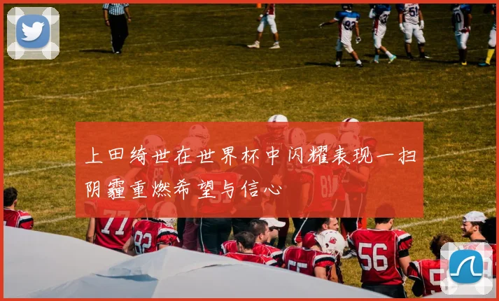 上田绮世在世界杯中闪耀表现一扫阴霾重燃希望与信心