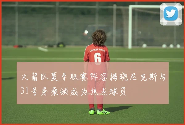 火箭队夏季联赛阵容揭晓尼克斯与31号秀桑顿成为焦点球员