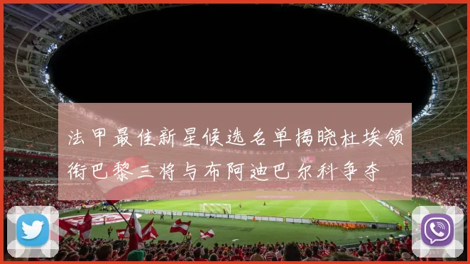 法甲最佳新星候选名单揭晓杜埃领衔巴黎三将与布阿迪巴尔科争夺