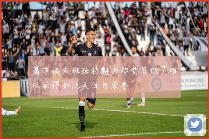 萧华谈文班独特魅力称昔日球员难以获得如此关注与荣誉