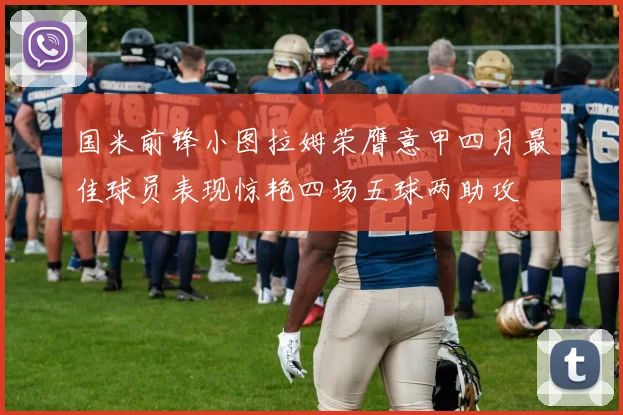 国米前锋小图拉姆荣膺意甲四月最佳球员表现惊艳四场五球两助攻