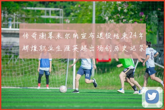 传奇谢幕米尔纳宣布退役结束24年辉煌职业生涯英超出场创历史记录
