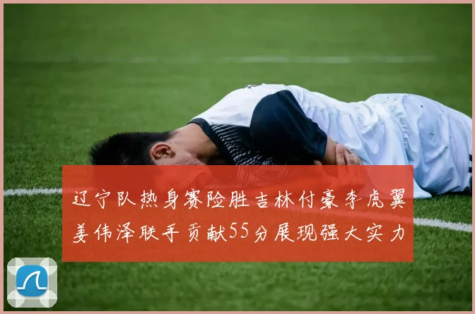 辽宁队热身赛险胜吉林付豪李虎翼姜伟泽联手贡献55分展现强大实力