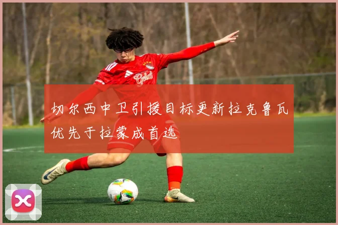切尔西中卫引援目标更新拉克鲁瓦优先于拉蒙成首选