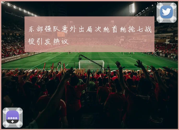 东部强队意外出局次轮首轮抢七战役引发热议