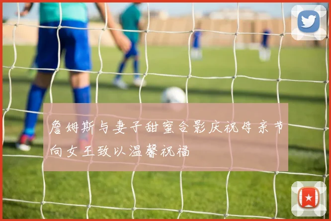 詹姆斯与妻子甜蜜合影庆祝母亲节向女王致以温馨祝福