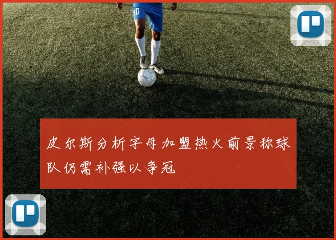 皮尔斯分析字母加盟热火前景称球队仍需补强以争冠
