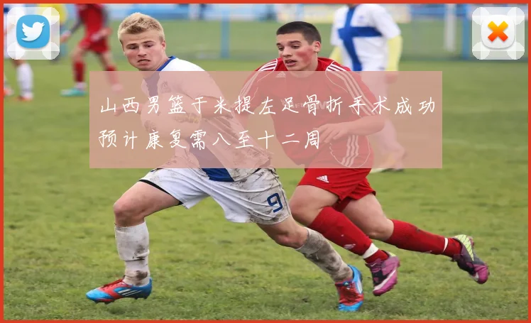 山西男篮于米提左足骨折手术成功预计康复需八至十二周
